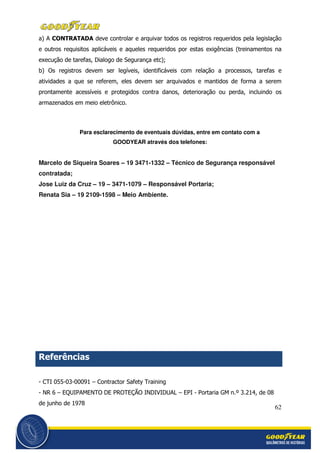 62
a) A CONTRATADA deve controlar e arquivar todos os registros requeridos pela legislação
e outros requisitos aplicáveis e aqueles requeridos por estas exigências (treinamentos na
execução de tarefas, Dialogo de Segurança etc);
b) Os registros devem ser legíveis, identificáveis com relação a processos, tarefas e
atividades a que se referem, eles devem ser arquivados e mantidos de forma a serem
prontamente acessíveis e protegidos contra danos, deterioração ou perda, incluindo os
armazenados em meio eletrônico.
Para esclarecimento de eventuais dúvidas, entre em contato com a
GOODYEAR através dos telefones:
Marcelo de Siqueira Soares – 19 3471-1332 – Técnico de Segurança responsável
contratada;
Jose Luiz da Cruz – 19 – 3471-1079 – Responsável Portaria;
Renata Sia – 19 2109-1598 – Meio Ambiente.
Referências
- CTI 055-03-00091 – Contractor Safety Training
- NR 6 – EQUIPAMENTO DE PROTEÇÃO INDIVIDUAL – EPI - Portaria GM n.º 3.214, de 08
de junho de 1978
 