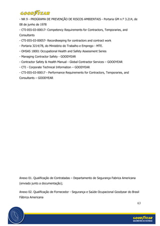 63
- NR 9 - PROGRAMA DE PREVENÇÃO DE RISCOS AMBIENTAIS - Portaria GM n.º 3.214, de
08 de junho de 1978
- CTI-055-03-00017- Competency Requirements for Contractors, Temporaries, and
Consultants
- CTI-055-03-00057- Recordkeeping for contractors and contract work
- Portaria 3214/78, do Ministério do Trabalho e Emprego - MTE.
- OHSAS 18001 Occupational Health and Safety Assessment Series
- Managing Contractor Safety - GOODYEAR
- Contractor Safety & Health Manual - Global Contractor Services – GOODYEAR
- CTI - Corporate Technical Information – GOODYEAR
- CTI-055-03-00017 - Performance Requirements for Contractors, Temporaries, and
Consultants – GOODYEAR
Anexo 01. Qualificação de Contratadas – Departamento de Segurança Fabrica Americana
(enviado junto a documentação);
Anexo 02. Qualificação de Fornecedor - Segurança e Saúde Ocupacional Goodyear do Brasil
Fábrica Americana
 