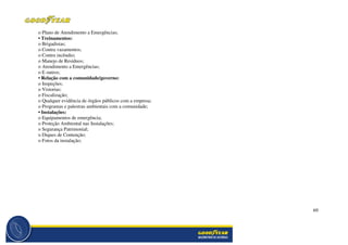 69
o Plano de Atendimento a Emergências;
• Treinamentos:
o Brigadistas;
o Contra vazamentos;
o Contra incêndio;
o Manejo de Resíduos;
o Atendimento a Emergências;
o E outros;
• Relação com a comunidade/governo:
o Inspeções;
o Vistorias;
o Fiscalização;
o Qualquer evidência de órgãos públicos com a empresa;
o Programas e palestras ambientais com a comunidade;
• Instalações:
o Equipamentos de emergência;
o Proteção Ambiental nas Instalações;
o Segurança Patrimonial;
o Diques de Contenção;
o Fotos da instalação;
 