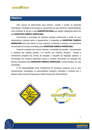 7
Objetivo
Este manual foi desenvolvido para informar, orientar e auxiliar as Empresas
Contratadas e Prestadores de Serviços no cumprimento de seus deveres e responsabilidades
como Prestador de Serviço e suas SUBCONTRATADAS que estejam trabalhando dentro do
site GOODYEAR FABRICA AMERICANA.
Promovendo a prevenção de acidentes pessoais preservando a saúde de seus
colaboradores, possíveis danos a equipamentos e instalações da GOODYEAR FABRICA
AMERICANA bem como danos ao meio ambiente e incômodo a terceiros, em decorrência
da execução dos serviços contratados pela GOODYEAR FABRICA AMERICANA.
Focando a proteção dos recursos naturais, a prevenção da poluição – principalmente
a resultante dos resíduos gerados e na escolha dos materiais utilizados - visando o
atendimento completo das normas da Goodyear e requisitos da legislação aplicável, e
minimização dos impactos ambientais diretos e indiretos decorrentes da execução dos
serviços contratados pela GOODYEAR FABRICA AMERICANA e subcontratados por suas
contratadas.
É de responsabilidade do(s) Prestador(es) de Serviço(s) assegurar que os seus
representantes, empregados ou subcontratados conheçam, entendam e cumpram com o
disposto neste manual de Segurança e Saúde Ocupacional, Meio Ambiente.
 