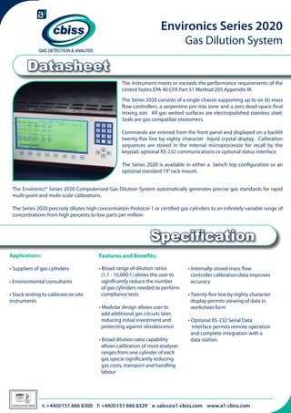 Environics Series 2020
Gas Dilution System

Datasheet
The instrument meets or exceeds the performance requirements of the
United States EPA 40 CFR Part 51 Method 205 Appendix M.
The Series 2020 consists of a single chassis supporting up to six (6) mass
flow controllers, a serpentine pre-mix zone and a zero dead-space final
mixing zon. All gas wetted surfaces are electropolished stainless steel.
Seals are gas compatible elastomers.
Commands are entered from the front panel and displayed on a backlit
twenty-five line by eighty character liquid crystal display. Calibration
sequences are stored in the internal microprocessor for recall by the
keypad, optional RS-232 communications or optional status interface.
The Series 2020 is available in either a bench top configuration or an
optional standard 19” rack mount.
The Environics® Series 2020 Computerised Gas Dilution System automatically generates precise gas standards for rapid
multi-point and multi-scale calibrations.
The Series 2020 precisely dilutes high concentration Protocol-1 or certified gas cylinders to an infinitely variable range of
concentrations from high percents to low parts per million.

Specification
Applications:

Features and Benefits:

• Suppliers of gas cylinders

• Broad range of dilution ratios 	 	
(1:1 - 10,000:1) allows the user to 	
significantly reduce the number 	
of gas cylinders needed to perform 	
compliance tests

• Environmental consultants
• Stack testing to calibrate on site
instruments

• Modular design allows user to
add additional gas circuits later, 	
reducing initial investment and 	
protecting against obsolescence
• Broad dilution ratio capability 	
allows calibration of most analyser 	
ranges from one cylinder of each 	
gas specie significantly reducing 	
gas costs, transport and handling 	
labour

026

Certificate Number 996/96

• Internally-stored mass flow 	
	
controller calibration data improves 	
accuracy
• Twenty-five line by eighty character 	
display permits viewing of data in 	
worksheet form
• Optional RS-232 Serial Data 	 	
Interface permits remote operation 	
and complete integration with a 	
data station

t: +44(0)151 666 8300 f: +44(0)151 666 8329 e: sales@a1-cbiss.com www.a1-cbiss.com

 