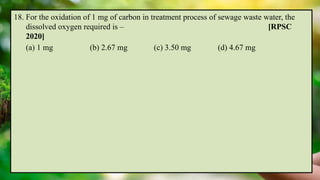 18. For the oxidation of 1 mg of carbon in treatment process of sewage waste water, the
dissolved oxygen required is – [RPSC
2020]
(a) 1 mg (b) 2.67 mg (c) 3.50 mg (d) 4.67 mg
 
