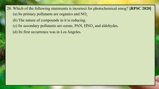 20. Which of the following statements is incorrect for photochemical smog? [RPSC 2020]
(a) Its primary pollutants are organics and NOx
(b) The nature of compounds in it is reducing.
(c) Its secondary pollutants are ozone, PAN, HNO3 and aldehydes.
(d) Its first occurrence was in Los Angeles.
 