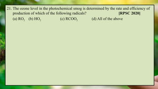 21. The ozone level in the photochemical smog is determined by the rate and efficiency of
production of which of the following radicals? [RPSC 2020]
(a) RO2 (b) HO2 (c) RCOO2 (d) All of the above
 