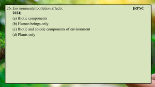 26. Environmental pollution affects: [RPSC
2024]
(a) Biotic components
(b) Human beings only
(c) Biotic and abiotic components of environment
(d) Plants only
 