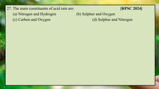 27. The main constituents of acid rain are: [RPSC 2024]
(a) Nitrogen and Hydrogen (b) Sulphur and Oxygen
(c) Carbon and Oxygen (d) Sulphur and Nitrogen
 