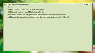 30. Find the incorrect statement: [RPSC
2024]
(a) BOD value of clean water is. less than 5 ppm.
(b) Drinking water pH should be between 5.5-9.5
(c) Carbon, sulphur and nitrogen oxides are the most widespread air pollutants.
(d) Dissolved oxygen concentration below 4 ppm is ideal for the growth of the fish.
 