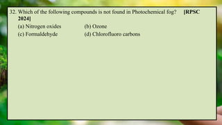 32. Which of the following compounds is not found in Photochemical fog? [RPSC
2024]
(a) Nitrogen oxides (b) Ozone
(c) Formaldehyde (d) Chlorofluoro carbons
 
