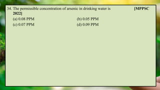 34. The permissible concentration of arsenic in drinking water is [MPPSC
2022]
(a) 0.08 PPM (b) 0.05 PPM
(c) 0.07 PPM (d) 0.09 PPM
 
