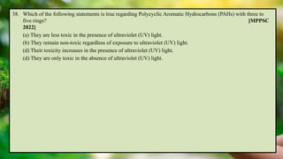 38. Which of the following statements is true regarding Polycyclic Aromatic Hydrocarbons (PAHs) with three to
five rings? [MPPSC
2022]
(a) They are less toxic in the presence of ultraviolet (UV) light.
(b) They remain non-toxic regardless of exposure to ultraviolet (UV) light.
(d) Their toxicity increases in the presence of ultraviolet (UV) light.
(d) They are only toxic in the absence of ultraviolet (UV) light.
 