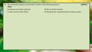 39. The Chernobyl disaster occurred due to which of the following reasons? [MPPSC
2022]
(a) because of nuclear explosion (b) due to flyash emission
(c) due to power plant failure (d) flooding that compromised the cooling systems
 