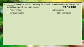 41. _______is biological process caused by the influx of plant nutrients from sewage and
agricultural run-off into water bodies. [MPPSC 2022]
(a) Photosynthesis (b) Eutrophication
(c) Biomagnification (d) Acidification
 