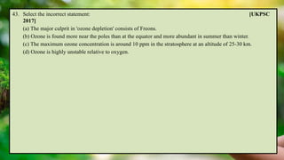 43. Select the incorrect statement: [UKPSC
2017]
(a) The major culprit in 'ozone depletion' consists of Freons.
(b) Ozone is found more near the poles than at the equator and more abundant in summer than winter.
(c) The maximum ozone concentration is around 10 ppm in the stratosphere at an altitude of 25-30 km.
(d) Ozone is highly unstable relative to oxygen.
 