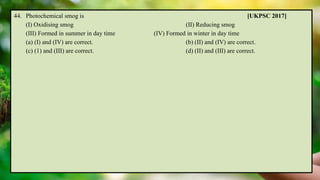 44. Photochemical smog is [UKPSC 2017]
(I) Oxidising smog (II) Reducing smog
(III) Formed in summer in day time (IV) Formed in winter in day time
(a) (I) and (IV) are correct. (b) (II) and (IV) are correct.
(c) (1) and (III) are correct. (d) (II) and (III) are correct.
 