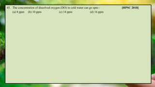 45. The concentration of dissolved oxygen (DO) in cold water can go upto - [HPSC 2018]
(a) 8 ppm (b) 10 ppm (c) 14 ppm (d) 16 ppm
 