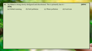 46. Taj Mahal is being slowly disfigured and discoloured. This is primarily due to – [HPSC
2018]
(a) Global warming (b) Soil pollution (c) Water pollution (d) Acid rain
 