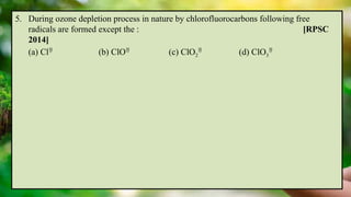5. During ozone depletion process in nature by chlorofluorocarbons following free
radicals are formed except the : [RPSC
2014]
(a) Cl
(b) ClO
(c) ClO2

(d) ClO3

 