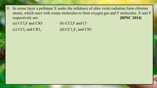 9. In ozone layer a pollutant X under the infulence of ultra violet radiation form chlorine
atoms, which react with ozone molecules to form oxygen gas and Y molecules. X and Y
respectively are: [RPSC 2014]
(a) CCl3F and CIO–
(b) CCl3F and Cl–
(c) CCl4 and CIO2 (d) CC12F2 and CIO
 