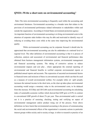 QNO1:-Write a short note on environmental accounting?


Ans:-The term environmental accounting is frequently used within the accounting and
environment literatures. Environmental accounting is a broader term that relates to the
provision of environmental performance related information to stakeholders within and
outside the organization. According to United States environment protection agency:
An important function of environmental accounting is to bring environmental costs to the
attention of corporate stake holders who may be able and motivated to identify ways of
reducing or avoiding those costs while at the same time improving the environmental
quality
            While environmental accounting can be corporate focused it should also be
appreciated that environmental accounting can also be undertaken at a national level or
regional level. The other definition of environmental accounting is that it is process of
collection, analysis and assessment of environmental and financial performance data
obtained from business management information systems, environmental management
and financial accounting systems. The taking of corrective actions to reduce
environmental impacts and cost plus , where appropriate the external reporting of
environmental and financial benefits in verified corporate environmental reports or
published annual reports and accounts. The expression of uncosted environmental factors
in financial terms and inclusion of these in conventional accounts which can then be used
as a measure of overall environmental welfare. For example while oil –spill actually
increases the national income in the short term, as the clear up takes place environmental
accounting would assign a monetary value to the environmental costs, to be deduced
from this increase. H.E.Daly and J.B Cobb used environmental accounting tin calculating
index of sustainable economic welfare which showed that GDP grew at 0.9% in contrast
to conventional GDP growth of about 2% per year. Thus environmental audit is carried
out it is a practice of assessing, checking, testing and verifying an aspect of
environmental management and/or product rising out of the process. From above
definitions we have learnt that environmental accounting is the process of communicating
the social and environmental effects of the organization’s economic actions to particular
interest groups within society and to society at large .it refers to research or practice of an
 