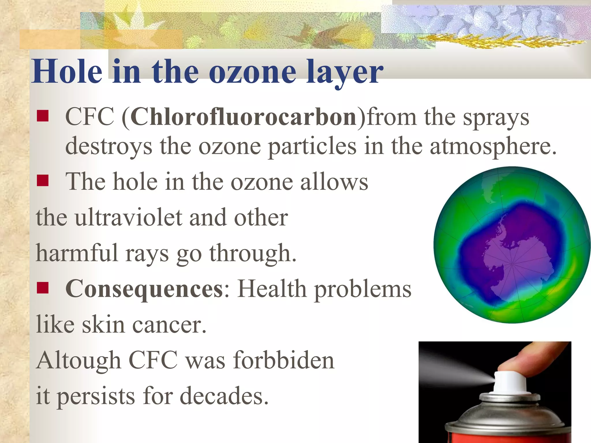 Hole in the ozone layer CFC ( Chlorofluorocarbon )from the sprays destroys the ozone particles in the atmosphere. The hole in the ozone allows  the ultraviolet and other  harmful rays go through. Consequences : Health problems like skin cancer. Altough CFC was forbbiden it persists for decades. 