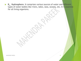  B_ Hydrosphere. It comprises various sources of water and different
types of water bodies like rivers, lakes, seas, oceans, etc. It is essential
for all living organisms.
MAHENDRA PAREEK 10
 