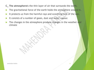 C_ The atmosphereis the thin layer of air that surrounds the earth.
 The gravitational force of the earth holds the atmosphere around it.
 It protects us from the harmful rays and scorching heat of the sun.
 It consists of a number of gases, dust and water vapour.
 The changes in the atmosphere produce changes in the weather and
climate
MAHENDRA PAREEK 12
 