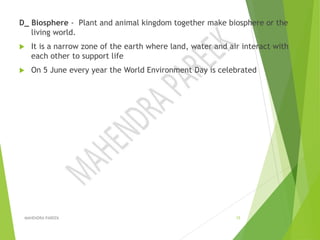 D_ Biosphere - Plant and animal kingdom together make biosphere or the
living world.
 It is a narrow zone of the earth where land, water and air interact with
each other to support life
 On 5 June every year the World Environment Day is celebrated
MAHENDRA PAREEK 15
 