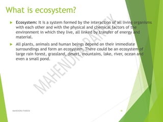 What is ecosystem?
 Ecosystem: It is a system formed by the interaction of all living organisms
with each other and with the physical and chemical factors of the
environment in which they live, all linked by transfer of energy and
material.
 All plants, animals and human beings depend on their immediate
surroundings and form an ecosystem. There could be an ecosystem of
large rain forest, grassland, desert, mountains, lake, river, ocean and
even a small pond.
MAHENDRA PAREEK 18
 
