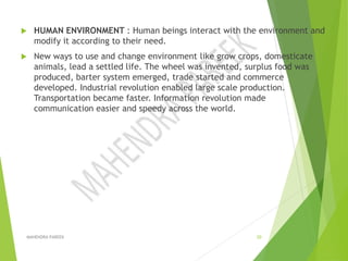  HUMAN ENVIRONMENT : Human beings interact with the environment and
modify it according to their need.
 New ways to use and change environment like grow crops, domesticate
animals, lead a settled life. The wheel was invented, surplus food was
produced, barter system emerged, trade started and commerce
developed. Industrial revolution enabled large scale production.
Transportation became faster. Information revolution made
communication easier and speedy across the world.
MAHENDRA PAREEK 20
 