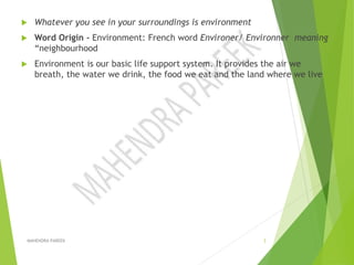  Whatever you see in your surroundings is environment
 Word Origin - Environment: French word Environer/ Environner meaning
“neighbourhood
 Environment is our basic life support system. It provides the air we
breath, the water we drink, the food we eat and the land where we live
MAHENDRA PAREEK 3
 