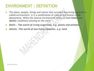ENVIRONMENT : DEFINITION
 The place, people, things and nature that surround any living organism is
called environment. It is a combination of natural and human made
phenomena. While the natural environment refers to both biotic and
abiotic conditions existing on the earth
 Biotic - The world of Living organisms. e.g. plants and animals
 Abiotic -The world of non-living elements. e.g. land
MAHENDRA PAREEK 4
 