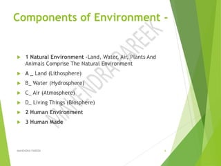 Components of Environment -
 1 Natural Environment –Land, Water, Air, Plants And
Animals Comprise The Natural Environment
 A _ Land (Lithosphere)
 B_ Water (Hydrosphere)
 C_ Air (Atmosphere)
 D_ Living Things (Biosphere)
 2 Human Environment
 3 Human Made
MAHENDRA PAREEK 6
 