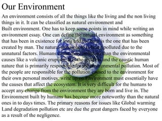 Our Environment
An environment consists of all the things like the living and the non living
things in it. It can be classified as natural environment and
Built environment. One has to keep some points in mind while writing an
environment essay. One can define the natural environment as something
that has been in existence for long and the built is the one that has been
created by man. The natural atmosphere is being polluted due to the
unnatural factors. Humans cause more pollution than the environmental
causes like a volcanic eruption. It is the reckless and the caustic human
nature that is primarily responsible for the environmental pollution. Most of
the people are responsible for the pollution caused to the environment for
their own personal motives. write up on Environment must essentially have
the causes that affect the ecosystem. It is very difficult for the humans to
accept any change from the environment they are born and live in. The
Environment built by humans has become more noteworthy than the natural
ones in to days times. The primary reasons for issues like Global warming
Land degradation pollution etc are due the great dangers faced by everyone
as a result of the negligence.
 