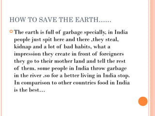 HOW TO SAVE THE EARTH……
 The earth is full of garbage specially, in India
 people just spit here and there ,they steal,
 kidnap and a lot of bad habits, what a
 impression they create in front of foreigners
 they go to their mother land and tell the rest
 of them. some people in India throw garbage
 in the river .so for a better living in India stop.
 In comparison to other countries food in India
 is the best…
 