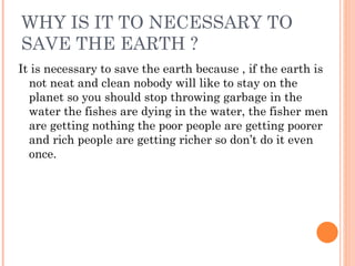 WHY IS IT TO NECESSARY TO
SAVE THE EARTH ?
It is necessary to save the earth because , if the earth is
  not neat and clean nobody will like to stay on the
  planet so you should stop throwing garbage in the
  water the fishes are dying in the water, the fisher men
  are getting nothing the poor people are getting poorer
  and rich people are getting richer so don’t do it even
  once.
 