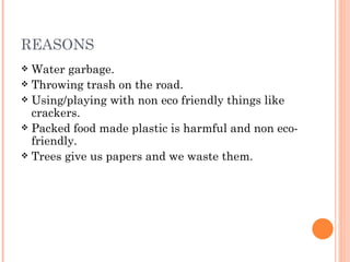 REASONS
 Water garbage.
 Throwing trash on the road.
 Using/playing with non eco friendly things like
  crackers.
 Packed food made plastic is harmful and non eco-
  friendly.
 Trees give us papers and we waste them.
 