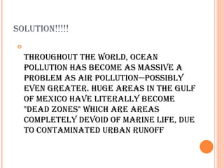 SOLUTION!!!!!


    ThrOUghOUT The wOrLd, OceaN
    pOLLUTION haS becOme aS maSSIve a
    prObLem aS aIr pOLLUTION—pOSSIbLy
    eveN greaTer. hUge areaS IN The gULf
    Of mexIcO have LITeraLLy becOme
    "dead zONeS" whIch are areaS
    cOmpLeTeLy devOId Of marINe LIfe, dUe
    TO cONTamINaTed UrbaN rUNOff
 