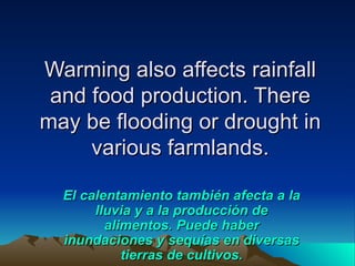 Warming also affects rainfall
 and food production. There
may be flooding or drought in
     various farmlands.

  El calentamiento también afecta a la
       lluvia y a la producción de
         alimentos. Puede haber
  inundaciones y sequías en diversas
            tierras de cultivos.
 