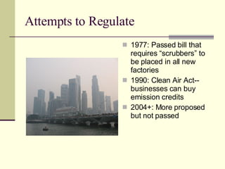 Attempts to Regulate 1977: Passed bill that requires “scrubbers” to be placed in all new factories 1990: Clean Air Act--businesses can buy emission credits 2004+: More proposed but not passed 