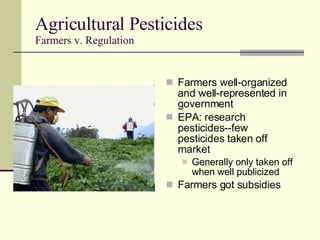 Agricultural Pesticides Farmers v. Regulation Farmers well-organized and well-represented in government EPA: research pesticides--few pesticides taken off market Generally only taken off when well publicized Farmers got subsidies 