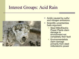 Interest Groups: Acid Rain Acidic caused by sulfur and nitrogen emissions Scientific uncertainties fuels argument Steel Mills/Electric Power Plants claim damage to environment not completely their fault Environmentalists claim damage primarily from steel mills/electric power 