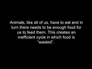 Animals, like all of us, have to eat and in turn there needs to be enough food for us to feed them. This creates an inefficient cycle in which food is “wasted”.  