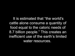 It is estimated that “the world's cattle alone consume a quantity of food equal to the caloric needs of 8.7 billion people.” This creates an inefficient use of the earth’s limited water resources.  