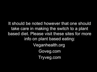 It should be noted however that one should take care in making the switch to a plant based diet. Please visit these sites for more info on plant based eating: Veganhealth.org  Goveg.com Tryveg.com 