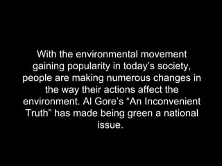 With the environmental movement gaining popularity in today’s society, people are making numerous changes in the way their actions affect the environment. Al Gore’s “An Inconvenient Truth” has made being green a national issue.  