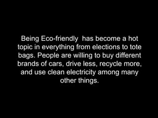Being Eco-friendly  has become a hot topic in everything from elections to tote bags. People are willing to buy different brands of cars, drive less, recycle more, and use clean electricity among many other things. 