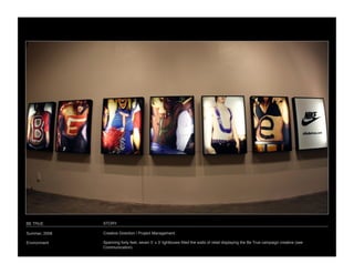BE TRUE
        STORY

Summer, 2008
   Creative Direction / Project Management

Environment
    Spanning forty feet, seven 5ʼ x 3ʼ lightboxes ﬁlled the walls of retail displaying the Be True campaign creative (see
                Communication). 
 