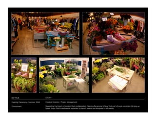 BE TRUE
                           STORY

Opening Ceremony - Summer, 2008
   Creative Direction / Project Management

Environment
                       Supporting the Liberty of London Dunk collaboration, Opening Ceremony in New York and LA were converted into pop-up
                                   ﬂower shops. Both installs were supported by launch events and bouquets for all guests.
 