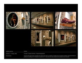 SPORT EXOTIC
                 STORY

Sportie LA - Holiday, 2005
   Concept / Creative Direction / Project Management

Environment
                  As part of the Sport Exotic campaign the entire south wall of a leading LA retailer was converted to display a tight assortment of
                              product. By shifting from 120 pieces of product to 14, the entire line was elevated and coveted by the consumer.
 