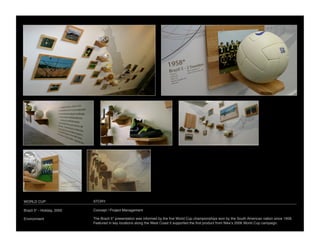 WORLD CUP
                   STORY

Brazil 5* - Holiday, 2005
   Concept / Project Management

Environment
                 The Brazil 5* presentation was informed by the ﬁve World Cup championships won by the South American nation since 1958.
                             Featured in key locations along the West Coast it supported the ﬁrst product from Nikeʼs 2006 World Cup campaign.
 